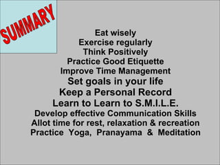 Eat wisely Exercise regularly Think Positively Practice Good Etiquette Improve Time Management Set goals in your life Keep a Personal Record Learn to Learn to S.M.I.L.E. Develop effective Communication Skills Allot time for rest, relaxation & recreation Practice  Yoga,  Pranayama  &  Meditation SUMMARY 
