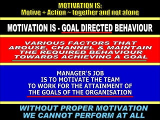 WITHOUT PROPER MOTIVATION WE CANNOT PERFORM AT ALL  MOTIVATION IS: Motive + Action ~ together and not alone VARIOUS FACTORS THAT AROUSE, CHANNEL & MAINTAIN THE REQUIRED BEHAVIOUR TOWARDS ACHIEVING A GOAL MOTIVATION IS - GOAL DIRECTED BEHAVIOUR MANAGER'S JOB IS TO MOTIVATE THE TEAM TO WORK FOR THE ATTAINMENT OF THE GOALS OF THE ORGANISATION 