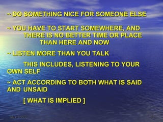 ~ DO SOMETHING NICE FOR SOMEONE ELSE ~ YOU HAVE TO START SOMEWHERE, AND THERE IS NO BETTER TIME OR PLACE THAN HERE AND NOW ~ LISTEN MORE THAN YOU TALK  THIS INCLUDES, LISTENING TO YOUR  OWN SELF ~ ACT ACCORDING TO BOTH WHAT IS SAID  AND  UNSAID [ WHAT IS IMPLIED ] 