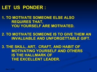 LET  US  PONDER : 1. TO MOTIVATE SOMEONE ELSE ALSO REQUIRES THAT,  YOU YOURSELF ARE MOTIVATED. 2. TO MOTIVATE SOMEONE IS TO GIVE THEM AN  INVALUABLE AND UNFORGETTABLE GIFT.  3. THE SKILL, ART,  CRAFT, AND HABIT OF MOTIVATING YOURSELF AND OTHERS IS THE HALLMARK OF  THE EXCELLENT LEADER. 