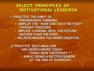 SELECT  PRINCIPLES  OF MOTIVATIONAL LEADERSHIP PRACTICE THE HABIT OF   PROGRESSIVE THINKING ~ EMPLOY THE “HOW CAN I DO IT BETTER?” THOUGHT PROCESS. ~ IMPLIES  LOOKING  INTO  THE FUTURE RATHER THAN THE PAST. ~ HELPS IN MAKING YOU MORE CREATIVE. 2. PRACTICE  SELF-ANALYSIS “ AM I WORTH MORE TODAY THAN I WAS YESTERDAY ?” ~  AIM AT BEING A BETTER PERSON AT THE END OF EVERYDAY. 