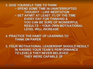 3. GIVE YOURSELF TIME TO THINK  ~ SPEND SOME TIME IN UNINTERRUPTED THOUGHT ~ LIKE MEDITATION ~ SET APART AT LEAST 1% OF THE TIME EVERY DAY FOR THINKING & YOU CAN BE SURE OF WONDERFUL RESULTS ~ YOUR OWN MOTIVATIONAL LEVEL WILL INCREASE 4. PRACTICE THE HABIT OF LEARNING TO  THINK ON PAPER 5. YOUR MOTIVATIONAL LEADERSHIP SHOULD RESULT IN RAISING YOUR TEAM’S PERFORMANCE TO LEVELS THEY NEVER BELIEVED THEY WERE CAPABLE OF 