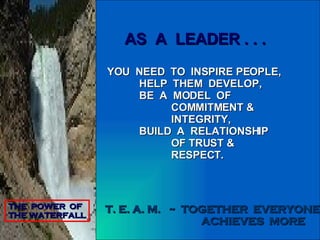 AS  A  LEADER . . . YOU  NEED  TO  INSPIRE PEOPLE, HELP  THEM  DEVELOP, BE  A  MODEL  OF COMMITMENT & INTEGRITY, BUILD  A  RELATIONSHIP OF TRUST & RESPECT. THE  POWER  OF  THE WATERFALL T. E. A. M.  ~  TOGETHER  EVERYONE ACHIEVES  MORE 