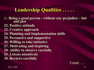 Leadership Qualities . . . . .   21.  Being a good person - without any prejudice – fair  and just  22. Positive attitude 23. Creative approach 24. Planning and Implementation skills 25. Persuasive and supportive 26. Willing to take initiative 27. Motivating and inspiring 28. Ability to observe carefully 29. Listens attentively 30. Reviews carefully  Contd. … 