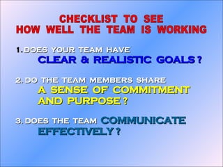 DOES  YOUR  TEAM  HAVE CLEAR  &  REALISTIC  GOALS ? 2. DO  THE  TEAM  MEMBERS  SHARE A  SENSE  OF  COMMITMENT AND  PURPOSE ? 3. DOES  THE  TEAM  COMMUNICATE EFFECTIVELY ? CHECKLIST  TO  SEE HOW  WELL  THE  TEAM  IS  WORKING 