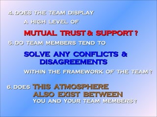 6. DOES  THIS  ATMOSPHERE  ALSO  EXIST  BETWEEN YOU  AND  YOUR  TEAM  MEMBERS ? 4. DOES  THE  TEAM  DISPLAY A  HIGH  LEVEL  OF MUTUAL  TRUST &  SUPPORT ? 5. DO  TEAM  MEMBERS  TEND  TO  SOLVE  ANY  CONFLICTS  &  DISAGREEMENTS WITHIN  THE  FRAMEWORK  OF  THE  TEAM ? 