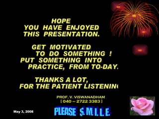 HOPE  YOU  HAVE  ENJOYED THIS  PRESENTATION. GET  MOTIVATED TO  DO  SOMETHING  ! PUT  SOMETHING  INTO  PRACTICE,  FROM TO-DAY. THANKS A LOT, FOR THE PATIENT LISTENING. PROF. V. VISWANADHAM [ 040 – 2722 3383 ] PLEASE  S. M. I. L. E. 