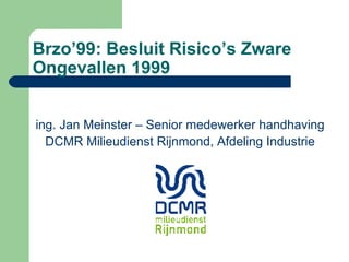 Brzo’99: Besluit Risico’s Zware Ongevallen 1999 ing. Jan Meinster – Senior medewerker handhaving DCMR Milieudienst Rijnmond, Afdeling Industrie 