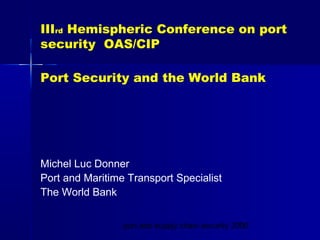 port and supply chain security 20081
IIIrd Hemispheric Conference on port
security OAS/CIP
Port Security and the World Bank
Michel Luc Donner
Port and Maritime Transport Specialist
The World Bank
 