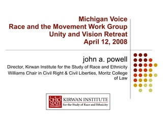 Michigan Voice Race and the Movement Work Group Unity and Vision Retreat April 12, 2008 john a. powell Director, Kirwan Institute for the Study of Race and Ethnicity Williams Chair in Civil Right & Civil Liberties, Moritz College of Law 
