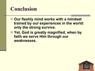 Conclusion Our fleshly mind works with a mindset trained by our experiences in the world: only the strong survive. Yet, God is greatly magnified, when by faith we serve Him through our weaknesses. 