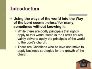 Introduction Using the ways of the world into the Way of the Lord seems  natural  for many, sometimes without knowing it. While there are godly principals that rightly apply to this world, some in the Lord’s church vainly strive to apply the principals of the world to the Lord’s church. There are Christians who believe and strive to apply business strategies for the growth of the church.  