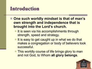 Introduction One such worldly mindset is that of man’s own strength and independence that is brought into the Lord’s church. It is seen via his accomplishments through strength, speed and strategy. It is easy to get caught up in what we do that makes a congregation or body of believers look successful. This worldly course of life brings glory to man and not God, to Whom  all glory belongs . 