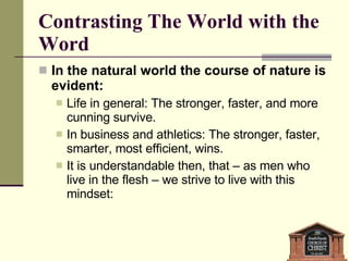 Contrasting The World with the Word In the natural world the course of nature is evident: Life in general: The stronger, faster, and more cunning survive. In business and athletics: The stronger, faster, smarter, most efficient, wins. It is understandable then, that – as men who live in the flesh – we strive to live with this mindset: 