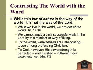 Contrasting The World with the Word While this  law of nature  is the way of the world, it is not the way of the Lord. While we live in the world,  we are not of the world . Jn. 17:16 We cannot apply a truly successful walk in the Lord by this mindset or way of living. To the world, weaknesses are unbecoming….even among professing Christians.  To God, however: His power/strength is perfected – and glorified – in/through  our  weakness. cp. Jdg. 7:2 