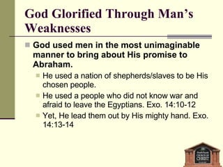 God Glorified Through Man’s Weaknesses God used men in the most unimaginable manner to bring about His promise to Abraham.  He used a nation of shepherds/slaves to be His chosen people.  He used a people who did not know war and afraid to leave the Egyptians. Exo. 14:10-12 Yet, He lead them out by His mighty hand. Exo. 14:13-14 
