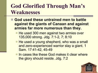 God Glorified Through Man’s Weaknesses God used these untrained men to battle against the giants of Canaan and against armies far more numerous than they. He used 300 men against two armies over 135,000 strong. Jdg. 7:1-2, 7; 8:10   He used a young shepherd, who was a small and zero-experienced warrior slay a giant. 1 Sam. 17:41-42, 45-49 In cases like these God makes it clear where the glory should reside. Jdg. 7:2 