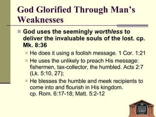 God Glorified Through Man’s Weaknesses God uses the seemingly  worthless  to deliver the invaluable souls of the lost. cp. Mk. 8:36 He does it using a foolish message. 1 Cor. 1:21 He uses the unlikely to preach His message: fishermen, tax-collector, the humbled. Acts 2:7 (Lk. 5:10, 27);  He blesses the humble and meek recipients to come into and flourish in His kingdom.  cp. Rom. 6:17-18; Matt. 5:2-12 