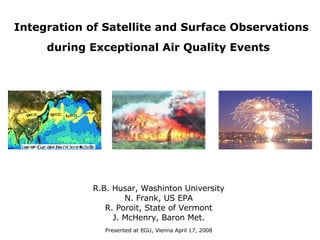 Integration of Satellite and Surface Observations during Exceptional Air Quality Events   R.B. Husar, Washinton University N. Frank, US EPA R. Poroit, State of Vermont J. McHenry, Baron Met. Presented at EGU, Vienna April 17, 2008 