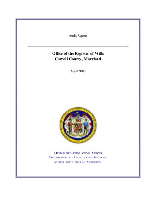 Audit Report
Office of the Register of Wills
Carroll County, Maryland
April 2008
OFFICE OF LEGISLATIVE AUDITS
DEPARTMENT OF LEGISLATIVE SERVICES
MARYLAND GENERAL ASSEMBLY
 