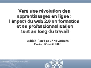 Vers une révolution des
             apprentissages en ligne :
         l'impact du web 2.0 en formation
             et en professionnalisation
               tout au long du travail
                                  Adrien Ferro pour Novantura
                                       Paris, 17 avril 2008




Novantura - http://www.novantura.com



                                                        Novantura - http://www.novantura.com
 