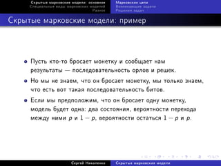 Ñêðûòûå ìàðêîâñêèå ìîäåëè: îñíîâíîå   Ìàðêîâñêèå öåïè
     Ñïåöèàëüíûå âèäû ìàðêîâñêèõ ìîäåëåé   Âîçíèêàþùèå çàäà÷è
                                  Ðàçíîå   Ðåøåíèÿ çàäà÷



Ñêðûòûå ìàðêîâñêèå ìîäåëè: ïðèìåð



     Ïóñòü êòî-òî áðîñàåò ìîíåòêó è ñîîáùàåò íàì
     ðåçóëüòàòû  ïîñëåäîâàòåëüíîñòü îðëîâ è ðåøåê.
     Íî ìû íå çíàåì, ÷òî îí áðîñàåò ìîíåòêó, ìû òîëüêî çíàåì,
     ÷òî åñòü âîò òàêàÿ ïîñëåäîâàòåëüíîñòü áèòîâ.
     Åñëè ìû ïðåäïîëîæèì, ÷òî îí áðîñàåò îäíó ìîíåòêó,
     ìîäåëü áóäåò îäíà: äâà ñîñòîÿíèÿ, âåðîÿòíîñòè ïåðåõîäà
     ìåæäó íèìè p è 1 − p , âåðîÿòíîñòè îñòàòüñÿ 1 − p è p .




                        Ñåðãåé Íèêîëåíêî   Ñêðûòûå ìàðêîâñêèå ìîäåëè
 