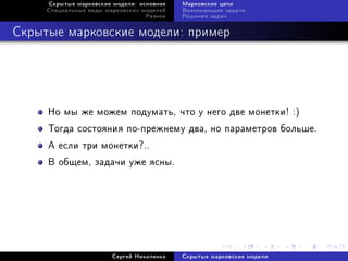 Ñêðûòûå ìàðêîâñêèå ìîäåëè: îñíîâíîå   Ìàðêîâñêèå öåïè
     Ñïåöèàëüíûå âèäû ìàðêîâñêèõ ìîäåëåé   Âîçíèêàþùèå çàäà÷è
                                  Ðàçíîå   Ðåøåíèÿ çàäà÷



Ñêðûòûå ìàðêîâñêèå ìîäåëè: ïðèìåð




     Íî ìû æå ìîæåì ïîäóìàòü, ÷òî ó íåãî äâå ìîíåòêè! :)
     Òîãäà ñîñòîÿíèÿ ïî-ïðåæíåìó äâà, íî ïàðàìåòðîâ áîëüøå.
     À åñëè òðè ìîíåòêè?..
     Â îáùåì, çàäà÷è óæå ÿñíû.




                        Ñåðãåé Íèêîëåíêî   Ñêðûòûå ìàðêîâñêèå ìîäåëè
 