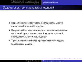 Ñêðûòûå ìàðêîâñêèå ìîäåëè: îñíîâíîå   Ìàðêîâñêèå öåïè
     Ñïåöèàëüíûå âèäû ìàðêîâñêèõ ìîäåëåé   Âîçíèêàþùèå çàäà÷è
                                  Ðàçíîå   Ðåøåíèÿ çàäà÷



Çàäà÷è ñêðûòûõ ìàðêîâñêèõ ìîäåëåé



     Ïåðâàÿ: íàéòè âåðîÿòíîñòü ïîñëåäîâàòåëüíîñòè
     íàáëþäåíèé â äàííîé ìîäåëè.
     Âòîðàÿ: íàéòè ¾îïòèìàëüíóþ¿ ïîñëåäîâàòåëüíîñòü
     ñîñòîÿíèé ïðè óñëîâèè äàííîé ìîäåëè è äàííîé
     ïîñëåäîâàòåëüíîñòè íàáëþäåíèé.
     Òðåòüÿ: íàéòè íàèáîëåå ïðàâäîïîäîáíóþ ìîäåëü
     (ïàðàìåòðû ìîäåëè).




                        Ñåðãåé Íèêîëåíêî   Ñêðûòûå ìàðêîâñêèå ìîäåëè
 