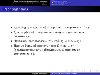 Ñêðûòûå ìàðêîâñêèå ìîäåëè: îñíîâíîå   Ìàðêîâñêèå öåïè
     Ñïåöèàëüíûå âèäû ìàðêîâñêèõ ìîäåëåé   Âîçíèêàþùèå çàäà÷è
                                  Ðàçíîå   Ðåøåíèÿ çàäà÷



Ðàñïðåäåëåíèÿ



     aij = p(qt +1 = xj |qt = xi )  âåðîÿòíîñòü ïåðåõîäà èç i â j .
     bj (k ) = p(vk |xj )  âåðîÿòíîñòü ïîëó÷èòü äàííûå vk â
     ñîñòîÿíèè j .
     Íà÷àëüíîå ðàñïðåäåëåíèå π = {πj }, πj = p (q1 = xj ).
     Äàííûå áóäåì îáîçíà÷àòü ÷åðåç D = d1 . . . dT
     (ïîñëåäîâàòåëüíîñòü íàáëþäàåìûõ, di ïðèíèìàþò
     çíà÷åíèÿ èç V ).




                        Ñåðãåé Íèêîëåíêî   Ñêðûòûå ìàðêîâñêèå ìîäåëè
 