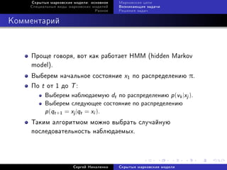 Ñêðûòûå ìàðêîâñêèå ìîäåëè: îñíîâíîå             Ìàðêîâñêèå öåïè
    Ñïåöèàëüíûå âèäû ìàðêîâñêèõ ìîäåëåé              Âîçíèêàþùèå çàäà÷è
                                        Ðàçíîå       Ðåøåíèÿ çàäà÷



Êîììåíòàðèé



    Ïðîùå ãîâîðÿ, âîò êàê ðàáîòàåò HMM (hidden Markov
    model).
    Âûáåðåì íà÷àëüíîå ñîñòîÿíèå                        x1 ïî ðàñïðåäåëåíèþ π.
    Ïî t îò 1 äî T :
           Âûáåðåì íàáëþäàåìóþ                   d
                                                 t   ïî ðàñïðåäåëåíèþ       p (v |x ).
                                                                                 k   j


           Âûáåðåì ñëåäóþùåå ñîñòîÿíèå ïî ðàñïðåäåëåíèþ

           p (qt   +1   = x |q = x ).
                           j   t    i



    Òàêèì àëãîðèòìîì ìîæíî âûáðàòü ñëó÷àéíóþ
    ïîñëåäîâàòåëüíîñòü íàáëþäàåìûõ.




                           Ñåðãåé Íèêîëåíêî          Ñêðûòûå ìàðêîâñêèå ìîäåëè
 