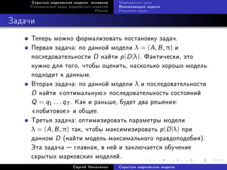 Ñêðûòûå ìàðêîâñêèå ìîäåëè: îñíîâíîå   Ìàðêîâñêèå öåïè
    Ñïåöèàëüíûå âèäû ìàðêîâñêèõ ìîäåëåé    Âîçíèêàþùèå çàäà÷è
                                 Ðàçíîå    Ðåøåíèÿ çàäà÷



Çàäà÷è
     Òåïåðü ìîæíî ôîðìàëèçîâàòü ïîñòàíîâêó çàäà÷.
     Ïåðâàÿ çàäà÷à: ïî äàííîé ìîäåëè λ = (A, B , π) è
     ïîñëåäîâàòåëüíîñòè D íàéòè p (D |λ). Ôàêòè÷åñêè, ýòî
     íóæíî äëÿ òîãî, ÷òîáû îöåíèòü, íàñêîëüêî õîðîøî ìîäåëü
     ïîäõîäèò ê äàííûì.
     Âòîðàÿ çàäà÷à: ïî äàííîé ìîäåëè λ è ïîñëåäîâàòåëüíîñòè
     D íàéòè ¾îïòèìàëüíóþ¿ ïîñëåäîâàòåëüíîñòü ñîñòîÿíèé
     Q = q1 . . . qT . Êàê è ðàíüøå, áóäåò äâà ðåøåíèÿ:
     ¾ïîáèòîâîå¿ è îáùåå.
     Òðåòüÿ çàäà÷à: îïòèìèçèðîâàòü ïàðàìåòðû ìîäåëè
     λ = (A, B , π) òàê, ÷òîáû ìàêñèìèçèðîâàòü p (D |λ) ïðè
     äàííîì D (íàéòè ìîäåëü ìàêñèìàëüíîãî ïðàâäîïîäîáèÿ).
     Ýòà çàäà÷à  ãëàâíàÿ, â íåé è çàêëþ÷àåòñÿ îáó÷åíèå
     ñêðûòûõ ìàðêîâñêèõ ìîäåëåé.
                       Ñåðãåé Íèêîëåíêî    Ñêðûòûå ìàðêîâñêèå ìîäåëè
 