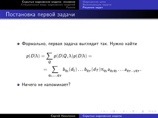 Ñêðûòûå ìàðêîâñêèå ìîäåëè: îñíîâíîå      Ìàðêîâñêèå öåïè
     Ñïåöèàëüíûå âèäû ìàðêîâñêèõ ìîäåëåé      Âîçíèêàþùèå çàäà÷è
                                     Ðàçíîå   Ðåøåíèÿ çàäà÷



Ïîñòàíîâêà ïåðâîé çàäà÷è



     Ôîðìàëüíî, ïåðâàÿ çàäà÷à âûãëÿäèò òàê. Íóæíî íàéòè

        p(D |λ) =           p(D |Q , λ)p(D |λ) =
                       Q
                   =               bq (d1 ) . . . bqT (dT )πq aq q
                                     1                        1    1   2
                                                                           . . . aqT − qT .
                                                                                     1

                       q
                       1 ,...,qT




     Íè÷åãî íå íàïîìèíàåò?




                           Ñåðãåé Íèêîëåíêî   Ñêðûòûå ìàðêîâñêèå ìîäåëè
 