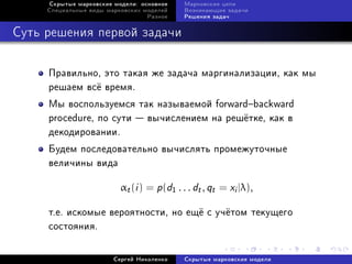 Ñêðûòûå ìàðêîâñêèå ìîäåëè: îñíîâíîå    Ìàðêîâñêèå öåïè
     Ñïåöèàëüíûå âèäû ìàðêîâñêèõ ìîäåëåé    Âîçíèêàþùèå çàäà÷è
                                  Ðàçíîå    Ðåøåíèÿ çàäà÷



Ñóòü ðåøåíèÿ ïåðâîé çàäà÷è


     Ïðàâèëüíî, ýòî òàêàÿ æå çàäà÷à ìàðãèíàëèçàöèè, êàê ìû
     ðåøàåì âñ¼ âðåìÿ.
     Ìû âîñïîëüçóåìñÿ òàê íàçûâàåìîé forwardbackward
     procedure, ïî ñóòè  âû÷èñëåíèåì íà ðåø¼òêå, êàê â
     äåêîäèðîâàíèè.
     Áóäåì ïîñëåäîâàòåëüíî âû÷èñëÿòü ïðîìåæóòî÷íûå
     âåëè÷èíû âèäà

                          αt (i ) = p (d1 . . . dt , qt = xi |λ),

     ò.å. èñêîìûå âåðîÿòíîñòè, íî åù¼ ñ ó÷¼òîì òåêóùåãî
     ñîñòîÿíèÿ.


                        Ñåðãåé Íèêîëåíêî    Ñêðûòûå ìàðêîâñêèå ìîäåëè
 
