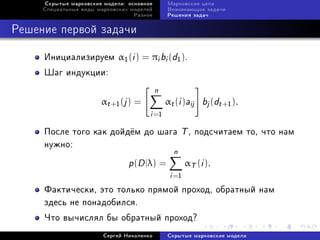 Ñêðûòûå ìàðêîâñêèå ìîäåëè: îñíîâíîå       Ìàðêîâñêèå öåïè
     Ñïåöèàëüíûå âèäû ìàðêîâñêèõ ìîäåëåé       Âîçíèêàþùèå çàäà÷è
                                  Ðàçíîå       Ðåøåíèÿ çàäà÷



Ðåøåíèå ïåðâîé çàäà÷è

     Èíèöèàëèçèðóåì α1 (i ) = πi bi (d1 ).
     Øàã èíäóêöèè:
                                           n
                       αt +1 (j ) =            αt (i )aij   bj (dt +1 ).
                                       i =1
     Ïîñëå òîãî êàê äîéä¼ì äî øàãà                    T , ïîäñ÷èòàåì òî, ÷òî íàì
     íóæíî:
                                                  n
                                p(D |λ) =              αT (i ).
                                                i =1
     Ôàêòè÷åñêè, ýòî òîëüêî ïðÿìîé ïðîõîä, îáðàòíûé íàì
     çäåñü íå ïîíàäîáèëñÿ.
     ×òî âû÷èñëÿë áû îáðàòíûé ïðîõîä?
                        Ñåðãåé Íèêîëåíêî       Ñêðûòûå ìàðêîâñêèå ìîäåëè
 