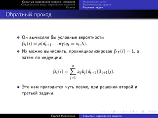 Ñêðûòûå ìàðêîâñêèå ìîäåëè: îñíîâíîå       Ìàðêîâñêèå öåïè
     Ñïåöèàëüíûå âèäû ìàðêîâñêèõ ìîäåëåé       Âîçíèêàþùèå çàäà÷è
                                  Ðàçíîå       Ðåøåíèÿ çàäà÷



Îáðàòíûé ïðîõîä


     Îí âû÷èñëÿë áû óñëîâíûå âåðîÿòíîñòè
     βt (i ) = p (dt +1 . . . dT |qt = xi , λ).
     Èõ ìîæíî âû÷èñëèòü, ïðîèíèöèàëèçèðîâàâ βT (i ) = 1, à
     çàòåì ïî èíäóêöèè:
                                      n
                         βt (i ) =          aij bj (dt +1 )βt +1 (j ).
                                     j =1
     Ýòî íàì ïðèãîäèòñÿ ÷óòü ïîçæå, ïðè ðåøåíèè âòîðîé è
     òðåòüåé çàäà÷è.



                        Ñåðãåé Íèêîëåíêî       Ñêðûòûå ìàðêîâñêèå ìîäåëè
 