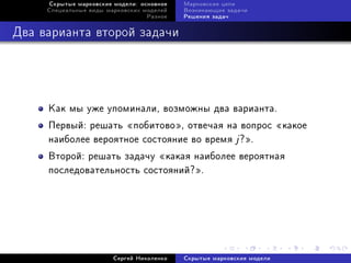 Ñêðûòûå ìàðêîâñêèå ìîäåëè: îñíîâíîå   Ìàðêîâñêèå öåïè
     Ñïåöèàëüíûå âèäû ìàðêîâñêèõ ìîäåëåé   Âîçíèêàþùèå çàäà÷è
                                  Ðàçíîå   Ðåøåíèÿ çàäà÷



Äâà âàðèàíòà âòîðîé çàäà÷è




     Êàê ìû óæå óïîìèíàëè, âîçìîæíû äâà âàðèàíòà.
     Ïåðâûé: ðåøàòü ¾ïîáèòîâî¿, îòâå÷àÿ íà âîïðîñ ¾êàêîå
     íàèáîëåå âåðîÿòíîå ñîñòîÿíèå âî âðåìÿ j ?¿.
     Âòîðîé: ðåøàòü çàäà÷ó ¾êàêàÿ íàèáîëåå âåðîÿòíàÿ
     ïîñëåäîâàòåëüíîñòü ñîñòîÿíèé?¿.




                        Ñåðãåé Íèêîëåíêî   Ñêðûòûå ìàðêîâñêèå ìîäåëè
 