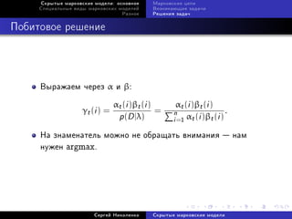 Ñêðûòûå ìàðêîâñêèå ìîäåëè: îñíîâíîå     Ìàðêîâñêèå öåïè
     Ñïåöèàëüíûå âèäû ìàðêîâñêèõ ìîäåëåé     Âîçíèêàþùèå çàäà÷è
                                   Ðàçíîå    Ðåøåíèÿ çàäà÷



Ïîáèòîâîå ðåøåíèå




     Âûðàæàåì ÷åðåç α è β:

                                αt (i )βt (i )       αt (i )βt (i )
                    γt (i ) =                  =    n α (i )β (i ) .
                                 p(D |λ)            i =1 t        t
     Íà çíàìåíàòåëü ìîæíî íå îáðàùàòü âíèìàíèÿ  íàì
     íóæåí argmax.




                        Ñåðãåé Íèêîëåíêî     Ñêðûòûå ìàðêîâñêèå ìîäåëè
 
