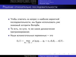 Ñêðûòûå ìàðêîâñêèå ìîäåëè: îñíîâíîå            Ìàðêîâñêèå öåïè
     Ñïåöèàëüíûå âèäû ìàðêîâñêèõ ìîäåëåé            Âîçíèêàþùèå çàäà÷è
                                      Ðàçíîå        Ðåøåíèÿ çàäà÷



Ðåøåíèå îòíîñèòåëüíî ïîñëåäîâàòåëüíîñòè



     ×òîáû îòâåòèòü íà âîïðîñ î íàèáîëåå âåðîÿòíîé
     ïîñëåäîâàòåëüíîñòè, ìû áóäåì èñïîëüçîâàòü óæå
     çíàêîìûé àëãîðèòì Âèòåðáè.
     Òî åñòü, ïî ñóòè, òî æå ñàìîå äèíàìè÷åñêîå
     ïðîãðàììèðîâàíèå.
     Íàøè âñïîìîãàòåëüíûå ïåðåìåííûå  ýòî

             δt (i ) =       max          p (q1 q2 . . . qt = xi , d1 d2 . . . dt |λ) .
                         q
                         1   ,...,qt −1




                         Ñåðãåé Íèêîëåíêî           Ñêðûòûå ìàðêîâñêèå ìîäåëè
 