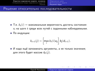 Ñêðûòûå ìàðêîâñêèå ìîäåëè: îñíîâíîå       Ìàðêîâñêèå öåïè
     Ñïåöèàëüíûå âèäû ìàðêîâñêèõ ìîäåëåé       Âîçíèêàþùèå çàäà÷è
                                  Ðàçíîå       Ðåøåíèÿ çàäà÷



Ðåøåíèå îòíîñèòåëüíî ïîñëåäîâàòåëüíîñòè



     Ò.å. δt (i )  ìàêñèìàëüíàÿ âåðîÿòíîñòü äîñòè÷ü ñîñòîÿíèÿ
     xi íà øàãå t ñðåäè âñåõ ïóòåé ñ çàäàííûìè íàáëþäàåìûìè.
     Ïî èíäóêöèè:

                       δt +1 (j ) = max δt (i )aij       bj (dt +1 ).
                                           i
     È íàäî åù¼ çàïîìèíàòü àðãóìåíòû, à íå òîëüêî çíà÷åíèÿ;
     äëÿ ýòîãî áóäåò ìàññèâ ψt (j ).




                        Ñåðãåé Íèêîëåíêî       Ñêðûòûå ìàðêîâñêèå ìîäåëè
 