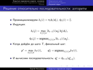 Ñêðûòûå ìàðêîâñêèå ìîäåëè: îñíîâíîå    Ìàðêîâñêèå öåïè
     Ñïåöèàëüíûå âèäû ìàðêîâñêèõ ìîäåëåé    Âîçíèêàþùèå çàäà÷è
                                  Ðàçíîå    Ðåøåíèÿ çàäà÷



Ðåøåíèå îòíîñèòåëüíî ïîñëåäîâàòåëüíîñòè: àëãîðèòì


     Ïðîèíèöèàëèçèðóåì δ1 (i ) = πi bi (d1 ), ψ1 (i ) = [].
     Èíäóêöèÿ:

                         δt (j ) = max [δt −1 (i )aij ] bj (dt ),
                                   1≤i ≤n

                       ψt (j ) = argmax1≤i ≤n [δt −1 (i )aij ] .
     Êîãäà äîéä¼ì äî øàãà           T , ôèíàëüíûé øàã:
              p∗ =    max δT (i ),          qT
                                             ∗
                                                 = argmax1≤i ≤n δT (i ).
                     1≤i ≤n

     È âû÷èñëèì ïîñëåäîâàòåëüíîñòü: qt = ψt +1 (qt +1 ).
                                     ∗           ∗




                        Ñåðãåé Íèêîëåíêî    Ñêðûòûå ìàðêîâñêèå ìîäåëè
 