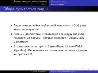 Ñêðûòûå ìàðêîâñêèå ìîäåëè: îñíîâíîå   Ìàðêîâñêèå öåïè
     Ñïåöèàëüíûå âèäû ìàðêîâñêèõ ìîäåëåé   Âîçíèêàþùèå çàäà÷è
                                  Ðàçíîå   Ðåøåíèÿ çàäà÷



Îáùàÿ ñóòü òðåòüåé çàäà÷è



     Àíàëèòè÷åñêè íàéòè ãëîáàëüíûé ìàêñèìóì p (D |λ) ó íàñ
     íèêàê íå ïîëó÷èòñÿ.
     Çàòî ìû ðàññìîòðèì èòåðàòèâíóþ ïðîöåäóðó (ïî ñóòè 
     ãðàäèåíòíûé ïîäú¼ì), êîòîðàÿ ïðèâåä¼ò ê ëîêàëüíîìó
     ìàêñèìóìó.
     Ýòî íàçûâàåòñÿ àëãîðèòì ÁàóìàÂåëõà (BaumWelch
     algorithm). Îí ÿâëÿåòñÿ íà ñàìîì äåëå ÷àñòíûì ñëó÷àåì
     àëãîðèòìà EM.




                        Ñåðãåé Íèêîëåíêî   Ñêðûòûå ìàðêîâñêèå ìîäåëè
 