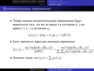Ñêðûòûå ìàðêîâñêèå ìîäåëè: îñíîâíîå       Ìàðêîâñêèå öåïè
     Ñïåöèàëüíûå âèäû ìàðêîâñêèõ ìîäåëåé       Âîçíèêàþùèå çàäà÷è
                                    Ðàçíîå     Ðåøåíèÿ çàäà÷



Âñïîìîãàòåëüíûå ïåðåìåííûå


     Òåïåðü íàøèìè âñïîìîãàòåëüíûìè ïåðåìåííûìè áóäóò
     âåðîÿòíîñòè òîãî, ÷òî ìû âî âðåìÿ t â ñîñòîÿíèè xi , à âî
     âðåìÿ t + 1  â ñîñòîÿíèè xj :

                        ξt (i , j ) = p (qt = xi , qt +1 = xj |D , λ).

     Åñëè ïåðåïèñàòü ÷åðåç óæå çíàêîìûå ïåðåìåííûå:

                     αt (i )aij bj (dt +1 )βt +1 (j )         αt (i )aij bj (dt +1 )βt +1 (j )
     ξt (i , j ) =                                    =                                           .
                                 p(D |λ)                     i j αt (i )aij bj (dt +1 )βt +1 (j )
     Îòìåòèì òàêæå, ÷òî γt (i ) =                 j ξt (i , j ).


                          Ñåðãåé Íèêîëåíêî     Ñêðûòûå ìàðêîâñêèå ìîäåëè
 