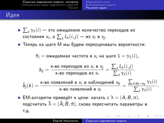 Ñêðûòûå ìàðêîâñêèå ìîäåëè: îñíîâíîå     Ìàðêîâñêèå öåïè
       Ñïåöèàëüíûå âèäû ìàðêîâñêèõ ìîäåëåé     Âîçíèêàþùèå çàäà÷è
                                     Ðàçíîå    Ðåøåíèÿ çàäà÷



Èäåÿ

         t γt (i )  ýòî îæèäàåìîå êîëè÷åñòâî ïåðåõîäîâ èç
       ñîñòîÿíèÿ xi , à t ξt (i , j )  èç xi â xj .
       Òåïåðü íà øàãå M ìû áóäåì ïåðåîöåíèâàòü âåðîÿòíîñòè:

               πi = îæèäàåìàÿ ÷àñòîòà â xi íà øàãå 1 = γ1 (i ),
               

                           ê-âî ïåðåõîäîâ èç xi â xj                t ξt (i , j ) .
                   a
                   ij =                             =
                             ê-âî ïåðåõîäîâ èç xi                    t γt (i )

       bj (k ) =
                  ê-âî ïîÿâëåíèé â xi è íàáëþäåíèé vk
                                                       =
                                                                                 t :dt =vk γt (i ) .
                            ê-âî ïîÿâëåíèé â xi                                       t γt (i )
       EM-àëãîðèòì ïðèâåä¼ò ê öåëè: íà÷àòü ñ λ = (A, B , π),
       ïîäñ÷èòàòü  = (A, B , π), ñíîâà ïåðåñ÷èòàòü ïàðàìåòðû è
                  λ      
       ò.ä.
                            Ñåðãåé Íèêîëåíêî   Ñêðûòûå ìàðêîâñêèå ìîäåëè
 