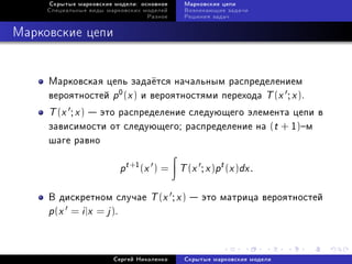 Ñêðûòûå ìàðêîâñêèå ìîäåëè: îñíîâíîå    Ìàðêîâñêèå öåïè
     Ñïåöèàëüíûå âèäû ìàðêîâñêèõ ìîäåëåé    Âîçíèêàþùèå çàäà÷è
                                  Ðàçíîå    Ðåøåíèÿ çàäà÷



Ìàðêîâñêèå öåïè


     Ìàðêîâñêàÿ öåïü çàäà¼òñÿ íà÷àëüíûì ðàñïðåäåëåíèåì
     âåðîÿòíîñòåé p 0 (x ) è âåðîÿòíîñòÿìè ïåðåõîäà T (x ; x ).
     T (x ; x )  ýòî ðàñïðåäåëåíèå ñëåäóþùåãî ýëåìåíòà öåïè â
     çàâèñèìîñòè îò ñëåäóþùåãî; ðàñïðåäåëåíèå íà (t + 1)ì
     øàãå ðàâíî

                          pt +1 (x   )=    T (x ; x )pt (x )dx .

     Â äèñêðåòíîì ñëó÷àå             T (x ; x )  ýòî ìàòðèöà âåðîÿòíîñòåé
     p(x = i |x = j ).


                        Ñåðãåé Íèêîëåíêî    Ñêðûòûå ìàðêîâñêèå ìîäåëè
 