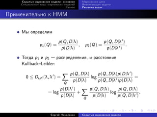 Ñêðûòûå ìàðêîâñêèå ìîäåëè: îñíîâíîå   Ìàðêîâñêèå öåïè
    Ñïåöèàëüíûå âèäû ìàðêîâñêèõ ìîäåëåé    Âîçíèêàþùèå çàäà÷è
                                 Ðàçíîå    Ðåøåíèÿ çàäà÷



Ïðèìåíèòåëüíî ê HMM

    Ìû îïðåäåëèì

                             p(Q , D |λ)             p(Q , D |λ )
                p1 (Q ) =                , p2 (Q ) =              .
                              p(D |λ)                 p(D |λ )
    Òîãäà p1 è p2  ðàñïðåäåëåíèÿ, è ðàññòîÿíèå
    KullbackLeibler:

                                 p(Q , D |λ) p(Q , D |λ)p(D |λ )
       0 ≤ DLK (λ, λ ) =                    log                      =
                              Q p (D |λ)        p(Q , D |λ )p(D |λ)
                            p(D |λ )        p(Q , D |λ) p(Q , D |λ)
                      = log          +                 log              .
                            p(D |λ) Q p(D |λ)              p(Q , D |λ )


                       Ñåðãåé Íèêîëåíêî    Ñêðûòûå ìàðêîâñêèå ìîäåëè
 