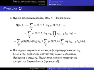 Ñêðûòûå ìàðêîâñêèå ìîäåëè: îñíîâíîå         Ìàðêîâñêèå öåïè
    Ñïåöèàëüíûå âèäû ìàðêîâñêèõ ìîäåëåé         Âîçíèêàþùèå çàäà÷è




          Q
                                  Ðàçíîå        Ðåøåíèÿ çàäà÷



Ôóíêöèÿ

    Íóæíî ìàêñèìèçèðîâàòü                  Q (λ, λ ). Ïåðåïèøåì:
       Q (λ, λ ) =           p(Q |D , λ) log p(Q |D , λ ) =
                         Q
                =         p(Q |D , λ) log πq     1
                                                         aqt− qt bqt (dt ) =
                                                                1

                     Q                               t
     =        p(Q |D , λ) log πq   1
                                       +       p(Q |D , λ)          log aqt − qt bqt (dt ).
                                                                             1

          Q                                Q                    t
    Ïîñëåäíåå âûðàæåíèå ëåãêî äèôôåðåíöèðîâàòü ïî aij ,
    bi (k ) è πi , äîáàâëÿòü ñîîòâåòñòâóþùèå ìíîæèòåëè
    Ëàãðàíæà è ðåøàòü. Ïîëó÷èòñÿ èìåííî ïåðåñ÷¼ò ïî
    àëãîðèòìó ÁàóìàÂåëõà (ïðîâåðüòå!).

                         Ñåðãåé Íèêîëåíêî       Ñêðûòûå ìàðêîâñêèå ìîäåëè
 