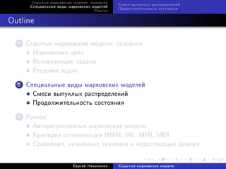 Ñêðûòûå ìàðêîâñêèå ìîäåëè: îñíîâíîå
                                             Ñìåñè âûïóêëûõ ðàñïðåäåëåíèé
       Ñïåöèàëüíûå âèäû ìàðêîâñêèõ ìîäåëåé
                                             Ïðîäîëæèòåëüíîñòü ñîñòîÿíèÿ
                                    Ðàçíîå



Outline

  1   Ñêðûòûå ìàðêîâñêèå ìîäåëè: îñíîâíîå
        Ìàðêîâñêèå öåïè
        Âîçíèêàþùèå çàäà÷è
        Ðåøåíèÿ çàäà÷

  2   Ñïåöèàëüíûå âèäû ìàðêîâñêèõ ìîäåëåé
        Ñìåñè âûïóêëûõ ðàñïðåäåëåíèé
        Ïðîäîëæèòåëüíîñòü ñîñòîÿíèÿ

  3   Ðàçíîå
        Àâòîðåãðåññèâíûå ìàðêîâñêèå ìîäåëè
        Êðèòåðèè îïòèìèçàöèè HMM: ML, MMI, MDI
        Ñðàâíåíèÿ, íà÷àëüíûå çíà÷åíèÿ è íåäîñòàþùèå äàííûå


                          Ñåðãåé Íèêîëåíêî   Ñêðûòûå ìàðêîâñêèå ìîäåëè
 