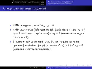 Ñêðûòûå ìàðêîâñêèå ìîäåëè: îñíîâíîå
                                           Ñìåñè âûïóêëûõ ðàñïðåäåëåíèé
     Ñïåöèàëüíûå âèäû ìàðêîâñêèõ ìîäåëåé
                                           Ïðîäîëæèòåëüíîñòü ñîñòîÿíèÿ
                                  Ðàçíîå



Ñïåöèàëüíûå âèäû ìîäåëåé



     HMM    ýðãîäè÷íà, åñëè ∀i , j aij  0.
     HMM àöèêëè÷íà (left-right model, Bakis model), åñëè ∀j  i
     aij = 0 (ìàòðèöà òðåóãîëüíàÿ) è π1 = 1 (íà÷èíàåì âñåãäà â
     ñîñòîÿíèè 1).
     Â àöèêëè÷íûõ ñåòÿõ åù¼ ÷àñòî áûâàåò îãðàíè÷åíèå íà
     ïðûæîê (constrained jump) ðàçìåðîì ∆: ∀j  i + ∆ aij = 0
     (ìàòðèöà ìóëüòèäèàãîíàëüíàÿ).




                        Ñåðãåé Íèêîëåíêî   Ñêðûòûå ìàðêîâñêèå ìîäåëè
 