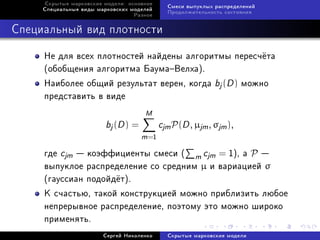 Ñêðûòûå ìàðêîâñêèå ìîäåëè: îñíîâíîå
                                              Ñìåñè âûïóêëûõ ðàñïðåäåëåíèé
     Ñïåöèàëüíûå âèäû ìàðêîâñêèõ ìîäåëåé
                                              Ïðîäîëæèòåëüíîñòü ñîñòîÿíèÿ
                                  Ðàçíîå



Ñïåöèàëüíûé âèä ïëîòíîñòè

     Íå äëÿ âñåõ ïëîòíîñòåé íàéäåíû àëãîðèòìû ïåðåñ÷¼òà
     (îáîáùåíèÿ àëãîðèòìà ÁàóìàÂåëõà).
     Íàèáîëåå îáùèé ðåçóëüòàò âåðåí, êîãäà bj (D ) ìîæíî
     ïðåäñòàâèòü â âèäå
                                      M
                         bj (D ) =          cjm P(D , µjm , σjm ),
                                     m =1
     ãäå cjm  êîýôôèöèåíòû ñìåñè ( m cjm = 1), à P 
     âûïóêëîå ðàñïðåäåëåíèå ñî ñðåäíèì µ è âàðèàöèåé σ
     (ãàóññèàí ïîäîéä¼ò).
     Ê ñ÷àñòüþ, òàêîé êîíñòðóêöèåé ìîæíî ïðèáëèçèòü ëþáîå
     íåïðåðûâíîå ðàñïðåäåëåíèå, ïîýòîìó ýòî ìîæíî øèðîêî
     ïðèìåíÿòü.
                        Ñåðãåé Íèêîëåíêî      Ñêðûòûå ìàðêîâñêèå ìîäåëè
 