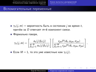 Ñêðûòûå ìàðêîâñêèå ìîäåëè: îñíîâíîå
                                            Ñìåñè âûïóêëûõ ðàñïðåäåëåíèé
     Ñïåöèàëüíûå âèäû ìàðêîâñêèõ ìîäåëåé
                                            Ïðîäîëæèòåëüíîñòü ñîñòîÿíèÿ
                                  Ðàçíîå



Âñïîìîãàòåëüíûå ïåðåìåííûå



     γt (j , m)  âåðîÿòíîñòü áûòü â ñîñòîÿíèè j âî âðåìÿ t ,
     ïðè÷¼ì çà D îòâå÷àåò mé êîìïîíåíò ñìåñè.
     Ôîðìàëüíî ãîâîðÿ,

                           αt (j )βt (j )           cjm P(dt , µjm , σjm )
      γt (j , m) =        N α (j )β (j )           M c P(d , µ , σ ) .
                          j =1 t        t          m=1 jm       t jm jm
     Åñëè   M = 1, òî ýòî óæå èçâåñòíûå íàì γt (j ).



                        Ñåðãåé Íèêîëåíêî    Ñêðûòûå ìàðêîâñêèå ìîäåëè
 